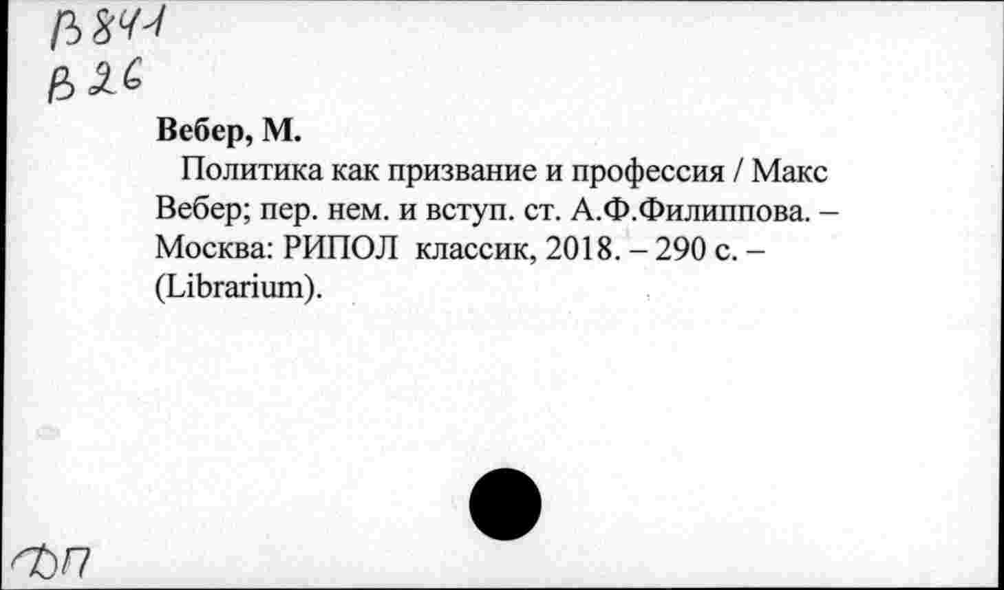 ﻿Вебер, М.
Политика как призвание и профессия / Макс Вебер; пер. нем. и вступ. ст. А.Ф.Филиппова. -Москва: РИПОЛ классик, 2018. - 290 с. -(ЫЬгапшп).
